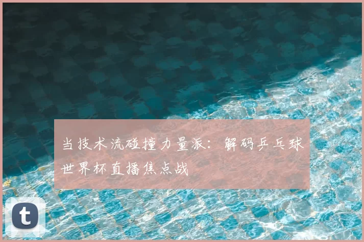 当技术流碰撞力量派:解码乒乓球世界杯直播焦点战