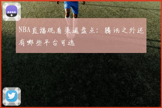 NBA直播观看渠道盘点:腾讯之外还有哪些平台可选