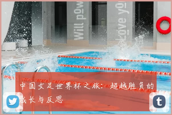 中国女足世界杯之旅:超越胜负的成长与反思