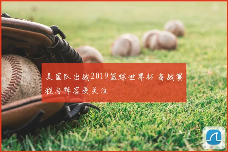 美国队出战2019篮球世界杯 备战赛程与阵容受关注