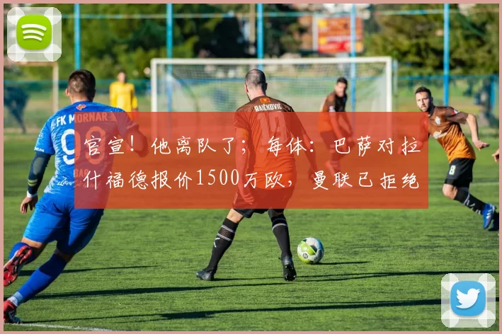官宣！他离队了；每体：巴萨对拉什福德报价1500万欧，曼联已拒绝