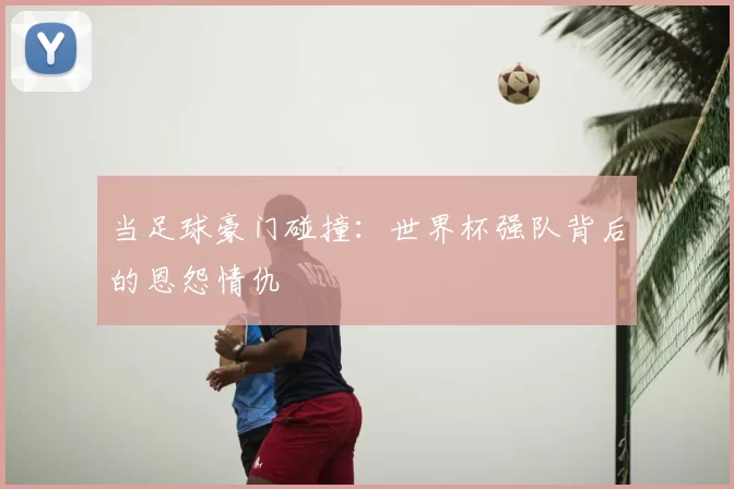 当足球豪门碰撞:世界杯强队背后的恩怨情仇