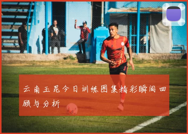 云南玉昆今日训练图集精彩瞬间回顾与分析