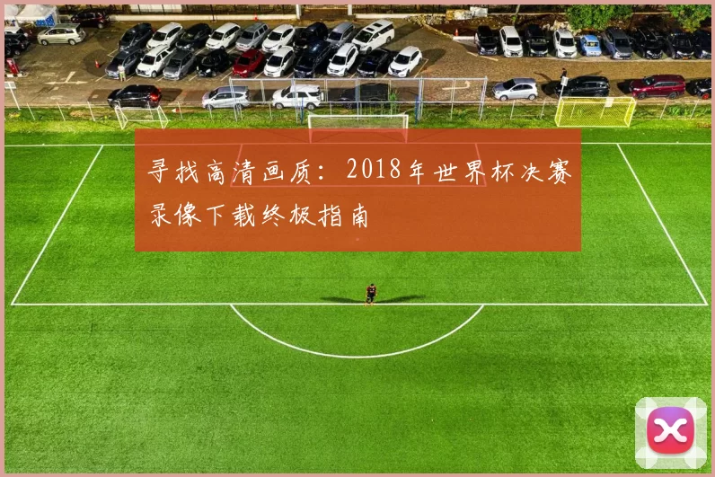 寻找高清画质：2018年世界杯决赛录像下载终极指南