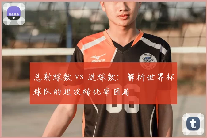 总射球数 vs 进球数：解析世界杯球队的进攻转化率困局