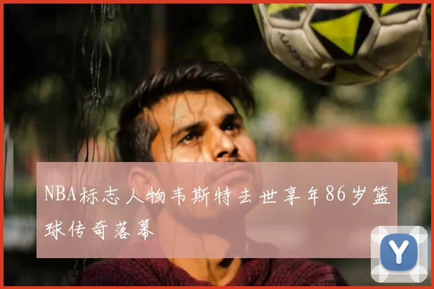 NBA标志人物韦斯特去世享年86岁篮球传奇落幕