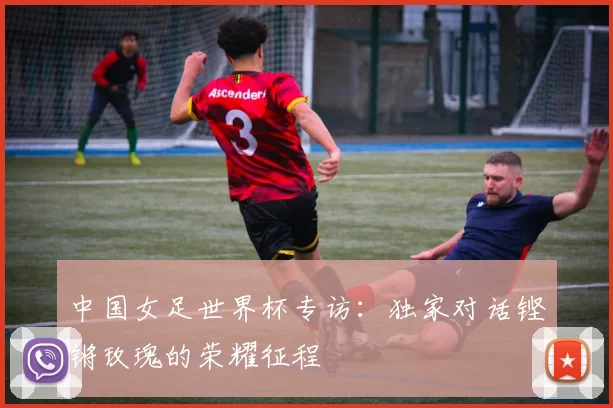 中国女足世界杯专访:独家对话铿锵玫瑰的荣耀征程