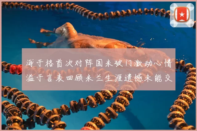 海于格首次对阵国米破门激动心情溢于言表回顾米兰生涯遗憾未能交锋