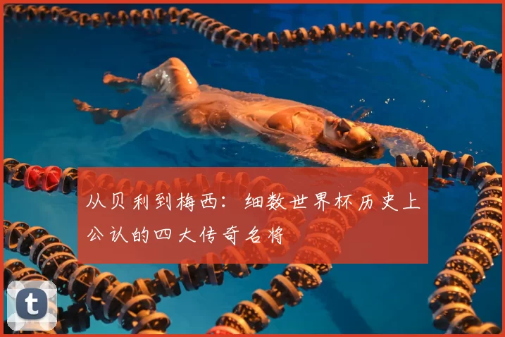 从贝利到梅西:细数世界杯历史上公认的四大传奇名将