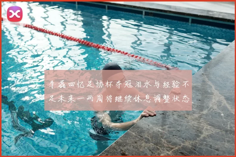李磊回忆足协杯夺冠泪水与经验不足未来一两周将继续休息调整状态