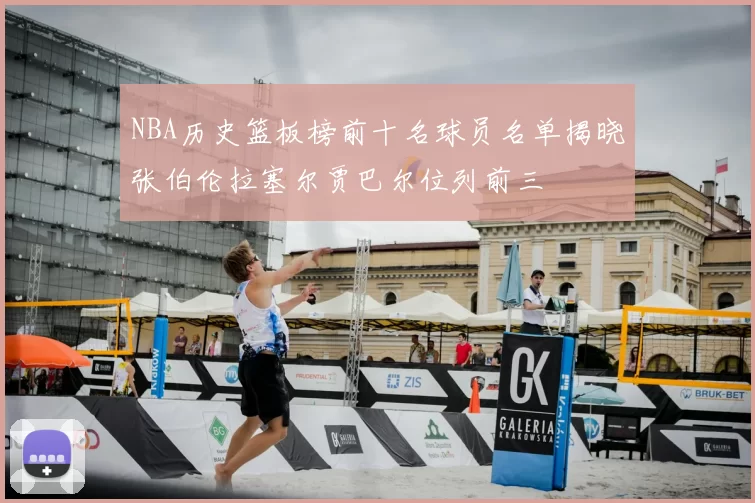 NBA历史篮板榜前十名球员名单揭晓张伯伦拉塞尔贾巴尔位列前三