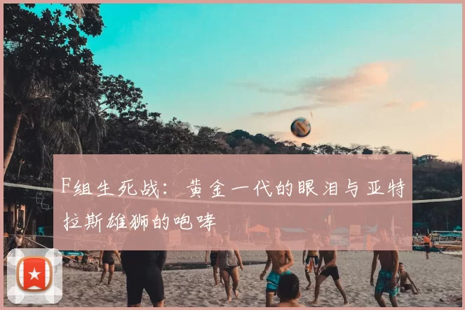 F组生死战：黄金一代的眼泪与亚特拉斯雄狮的咆哮