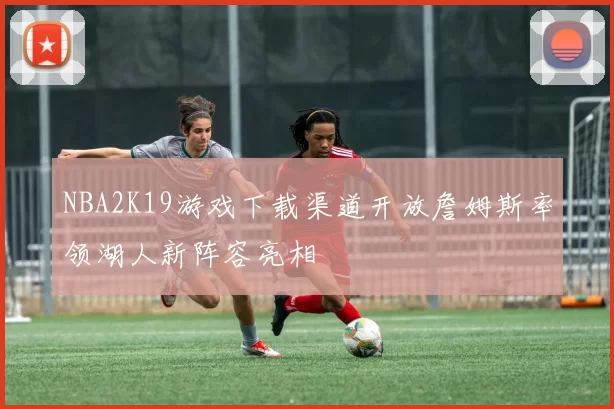 NBA2K19游戏下载渠道开放詹姆斯率领湖人新阵容亮相