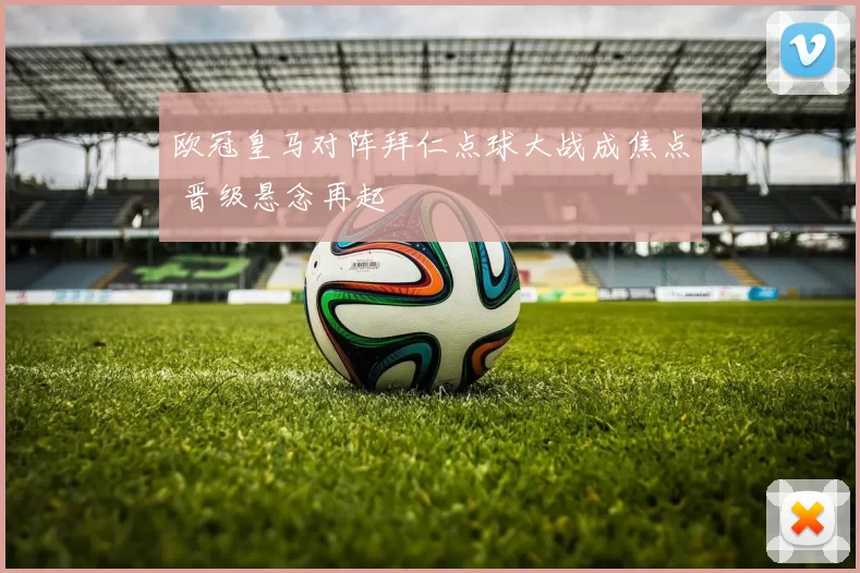 欧冠皇马对阵拜仁点球大战成焦点 晋级悬念再起