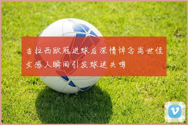 吉拉西欧冠进球后深情悼念离世侄女感人瞬间引发球迷共鸣