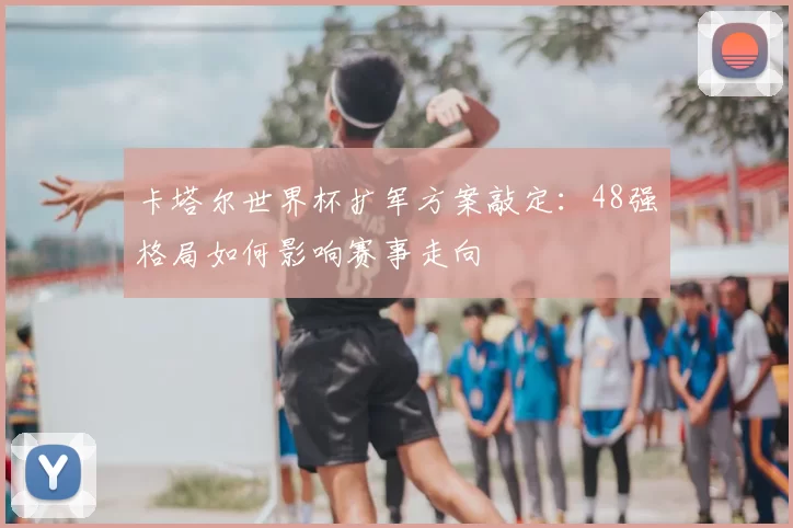 卡塔尔世界杯扩军方案敲定：48强格局如何影响赛事走向