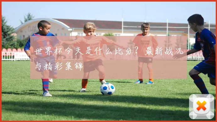 世界杯今天是什么比分?最新战况与精彩集锦