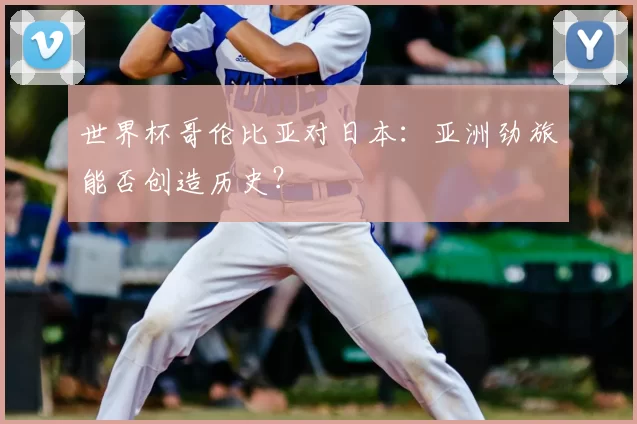 世界杯哥伦比亚对日本：亚洲劲旅能否创造历史？