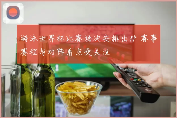 游泳世界杯比赛场次安排出炉 赛事赛程与对阵看点受关注