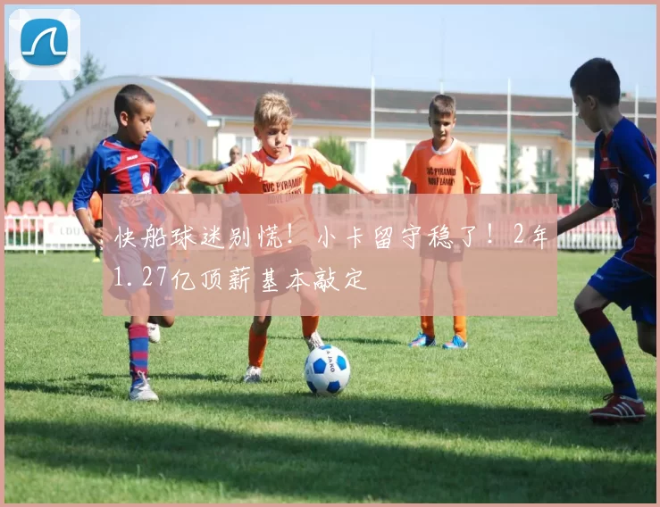 快船球迷别慌!小卡留守稳了!2年1.27亿顶薪基本敲定