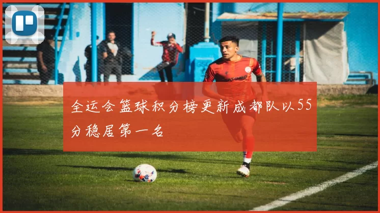 全运会篮球积分榜更新成都队以55分稳居第一名