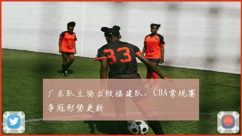 广东队主场击败福建队,CBA常规赛争冠形势更新