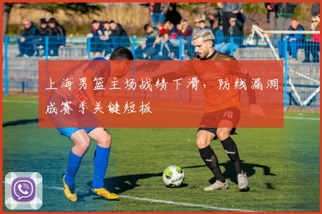 上海男篮主场战绩下滑,防线漏洞成赛季关键短板