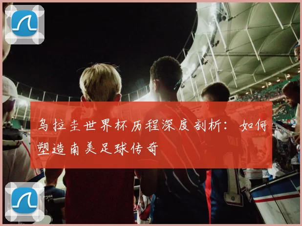乌拉圭世界杯历程深度剖析:如何塑造南美足球传奇