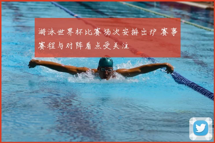 游泳世界杯比赛场次安排出炉 赛事赛程与对阵看点受关注