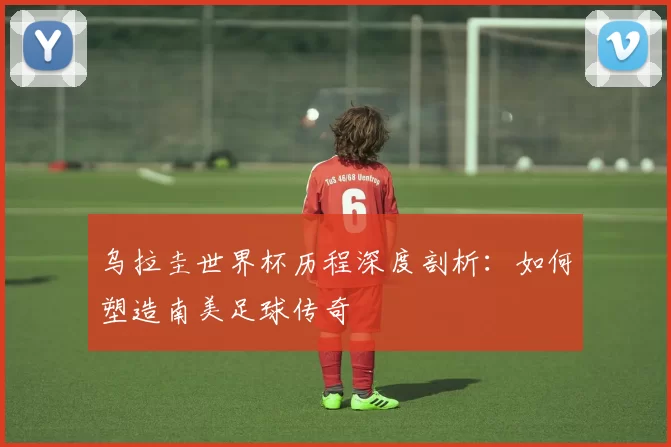 乌拉圭世界杯历程深度剖析:如何塑造南美足球传奇
