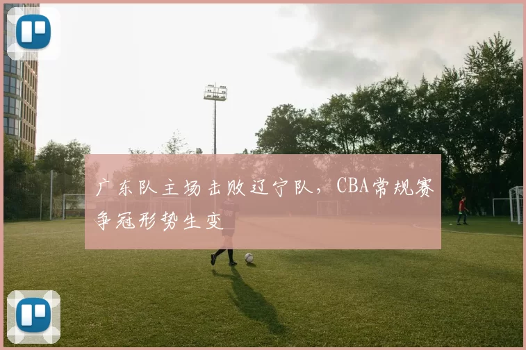 广东队主场击败辽宁队,CBA常规赛争冠形势生变