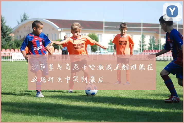 沙萨基与乌尼卡哈激战正酣谁能在这场对决中笑到最后