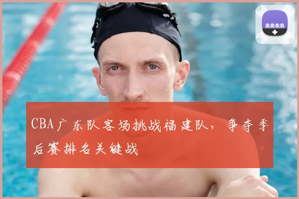 CBA广东队客场挑战福建队，争夺季后赛排名关键战
