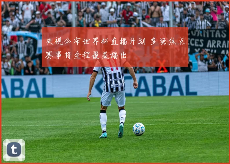 央视公布世界杯直播计划 多场焦点赛事将全程覆盖播出
