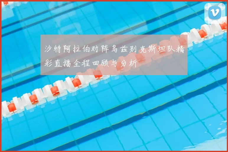 沙特阿拉伯对阵乌兹别克斯坦队精彩直播全程回顾与分析