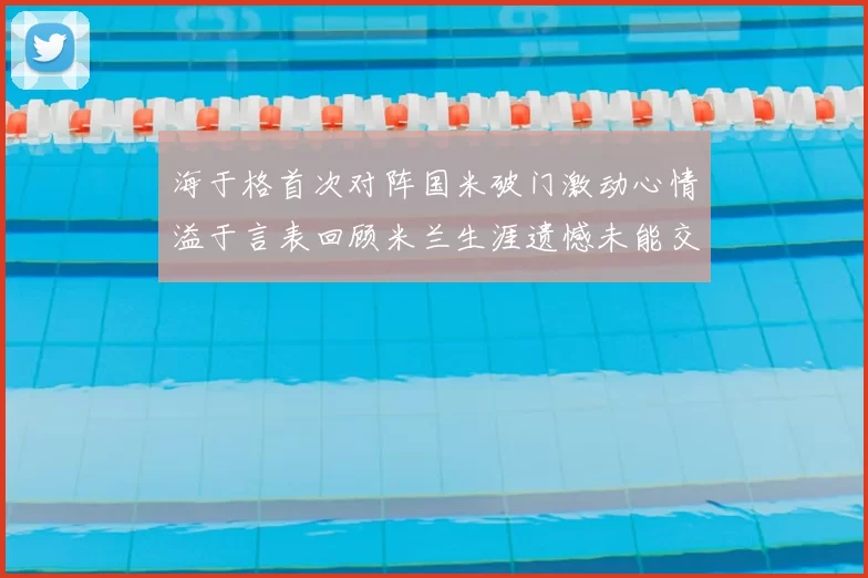 海于格首次对阵国米破门激动心情溢于言表回顾米兰生涯遗憾未能交锋