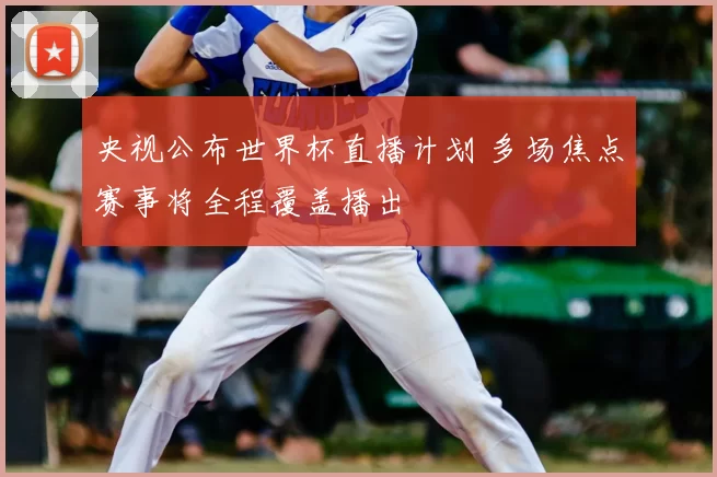 央视公布世界杯直播计划 多场焦点赛事将全程覆盖播出