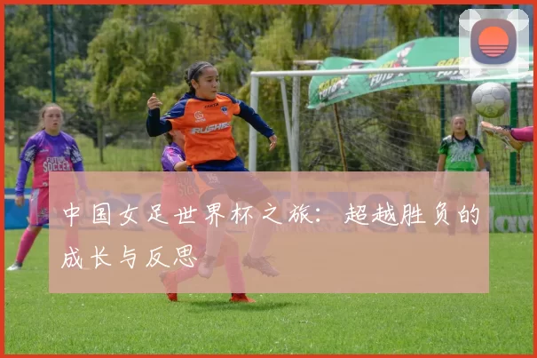 中国女足世界杯之旅：超越胜负的成长与反思