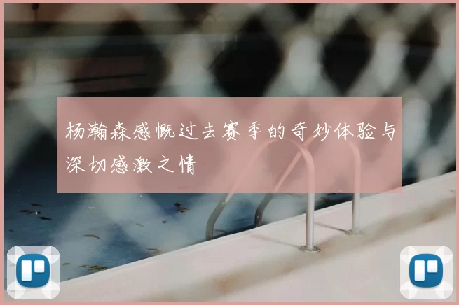 杨瀚森感慨过去赛季的奇妙体验与深切感激之情