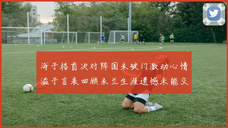 海于格首次对阵国米破门激动心情溢于言表回顾米兰生涯遗憾未能交锋