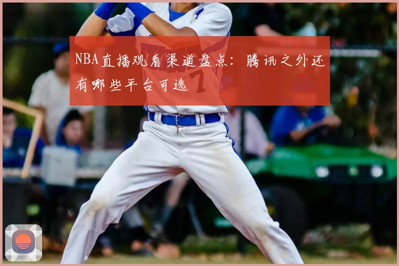 NBA直播观看渠道盘点:腾讯之外还有哪些平台可选