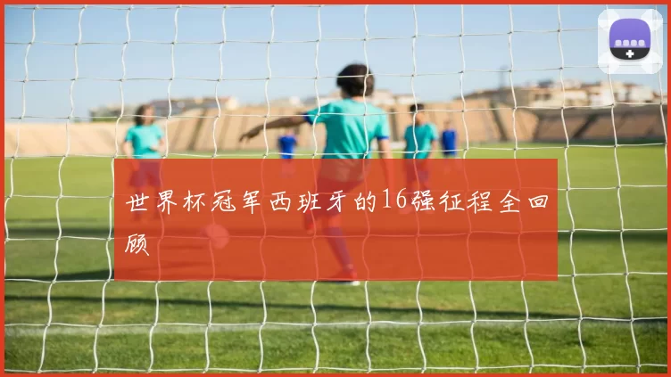 世界杯冠军西班牙的16强征程全回顾