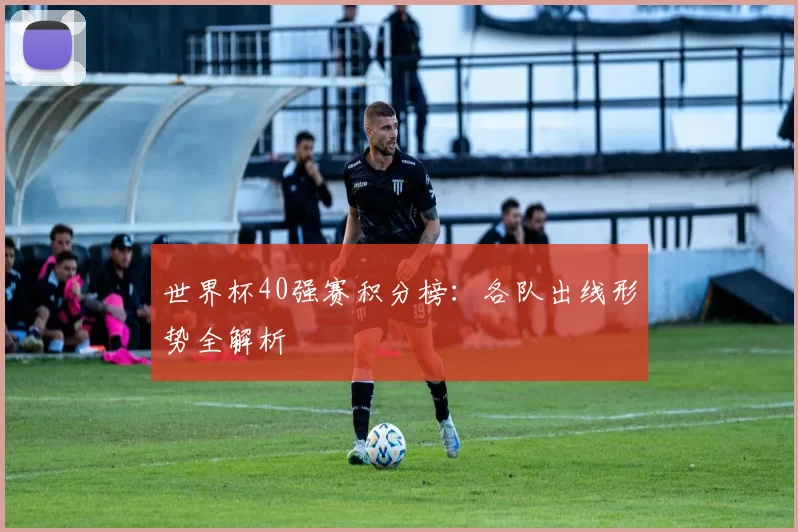 世界杯40强赛积分榜:各队出线形势全解析