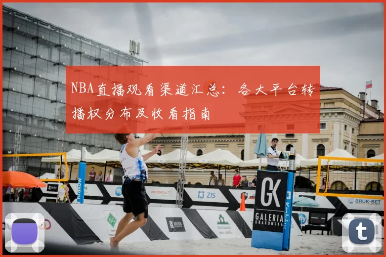NBA直播观看渠道汇总:各大平台转播权分布及收看指南