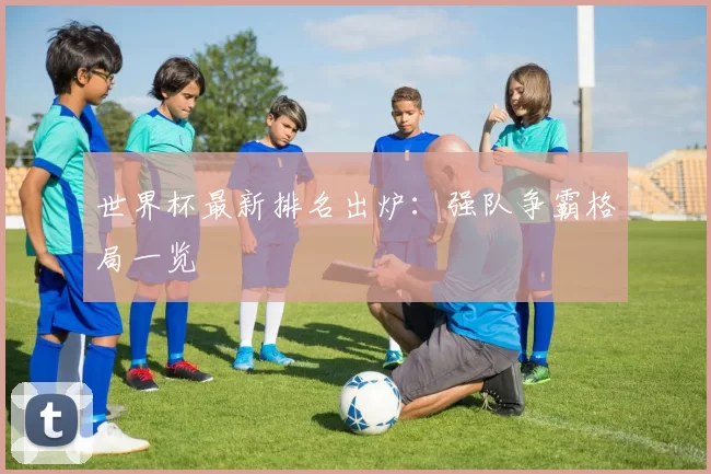 世界杯最新排名出炉:强队争霸格局一览
