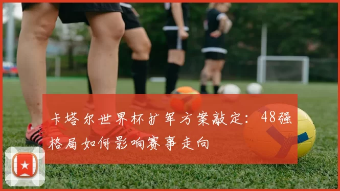 卡塔尔世界杯扩军方案敲定：48强格局如何影响赛事走向