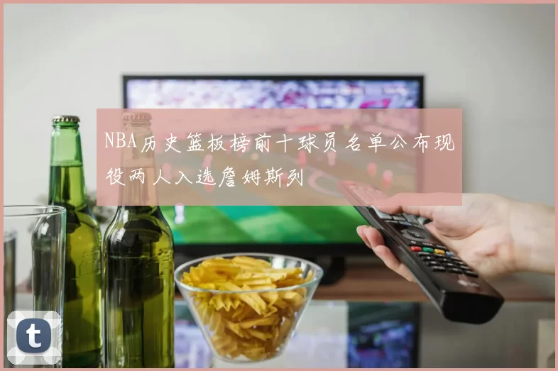 NBA历史篮板榜前十球员名单公布现役两人入选詹姆斯列