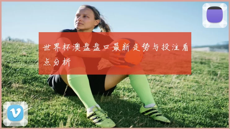 世界杯澳盘盘口最新走势与投注看点分析