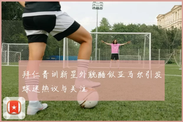 拜仁青训新星外貌酷似亚马尔引发球迷热议与关注