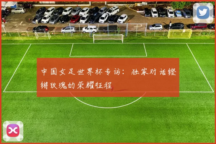 中国女足世界杯专访:独家对话铿锵玫瑰的荣耀征程